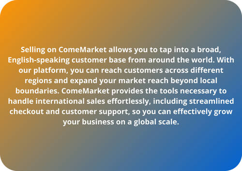 Selling on ComeMarket allows you to tap into a broad, English-speaking customer base from around the world. With our platform, you can reach customers across different regions and expand your market reach beyond local boundaries. ComeMarket provides the tools necessary to handle international sales effortlessly, including streamlined checkout and customer support, so you can effectively grow your business on a global scale.