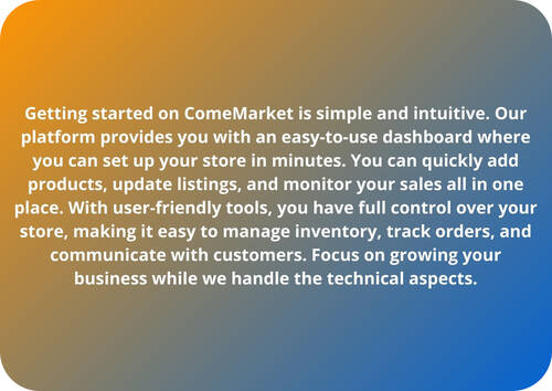 Getting started on ComeMarket is simple and intuitive. Our platform provides you with an easy-to-use dashboard where you can set up your store in minutes. You can quickly add products, update listings, and monitor your sales all in one place. With user-friendly tools, you have full control over your store, making it easy to manage inventory, track orders, and communicate with customers. Focus on growing your business while we handle the technical aspects.