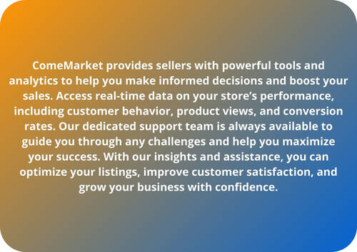 ComeMarket provides sellers with powerful tools and analytics to help you make informed decisions and boost your sales. Access real-time data on your store’s performance, including customer behavior, product views, and conversion rates. Our dedicated support team is always available to guide you through any challenges and help you maximize your success. With our insights and assistance, you can optimize your listings, improve customer satisfaction, and grow your business with confidence.