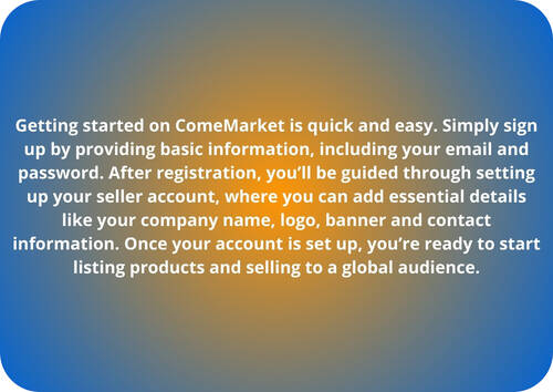 Getting started on ComeMarket is quick and easy. Simply sign up by providing basic information, including your email and password. After registration, you’ll be guided through setting up your seller account, where you can add essential details like your company name, logo, banner and contact information. Once your account is set up, you’re ready to start listing products and selling to a global audience