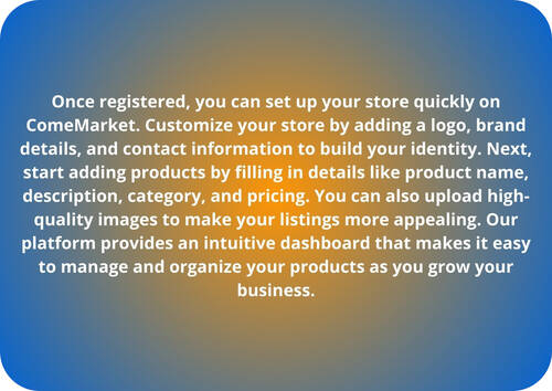 Once registered, you can set up your store quickly on ComeMarket. Customize your store by adding a logo, brand details, and contact information to build your identity. Next, start adding products by filling in details like product name, description, category, and pricing. You can also upload high-quality images to make your listings more appealing. Our platform provides an intuitive dashboard that makes it easy to manage and organize your products as you grow your business.