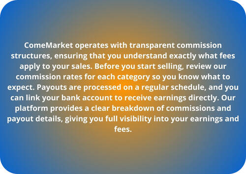 ComeMarket operates with transparent commission structures, ensuring that you understand exactly what fees apply to your sales. Before you start selling, review our commission rates for each category so you know what to expect. Payouts are processed on a regular schedule, and you can link your bank account to receive earnings directly. Our platform provides a clear breakdown of commissions and payout details, giving you full visibility into your earnings and fees.