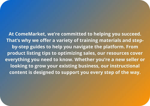 At ComeMarket, we’re committed to helping you succeed. That’s why we offer a variety of training materials and step-by-step guides to help you navigate the platform. From product listing tips to optimizing sales, our resources cover everything you need to know. Whether you’re a new seller or looking to grow your existing business, our instructional content is designed to support you every step of the way.