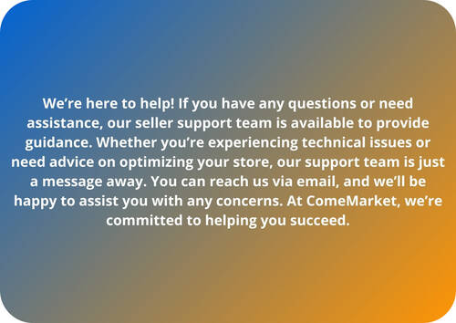 We’re here to help! If you have any questions or need assistance, our seller support team is available to provide guidance. Whether you’re experiencing technical issues or need advice on optimizing your store, our support team is just a message away. You can reach us via email, and we’ll be happy to assist you with any concerns. At ComeMarket, we’re committed to helping you succeed.